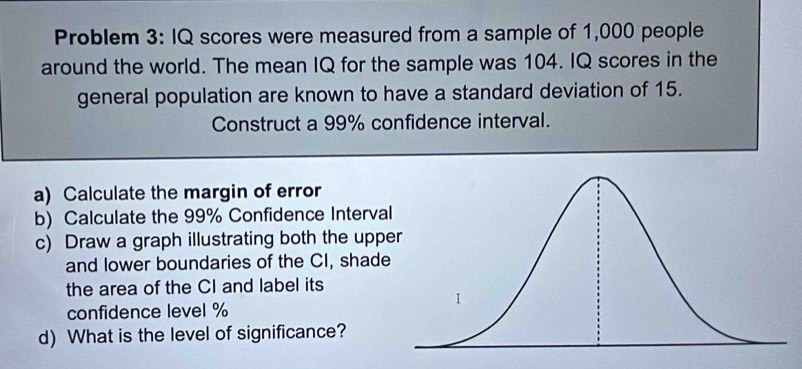 Problem 3: IQ scores were measured from a sample of 1,000 people 
around the world. The mean IQ for the sample was 104. IQ scores in the 
general population are known to have a standard deviation of 15. 
Construct a 99% confidence interval. 
a) Calculate the margin of error 
b) Calculate the 99% Confidence Interval 
c) Draw a graph illustrating both the upp 
and lower boundaries of the CI, shade 
the area of the CI and label its 
confidence level %
d) What is the level of significance?