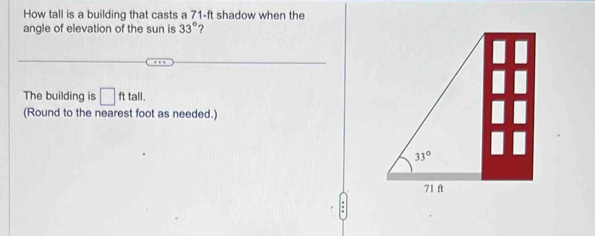 How tall is a building that casts a 71-ft shadow when the
angle of elevation of the sun is 33° ?
The building is □ fttall.
(Round to the nearest foot as needed.)