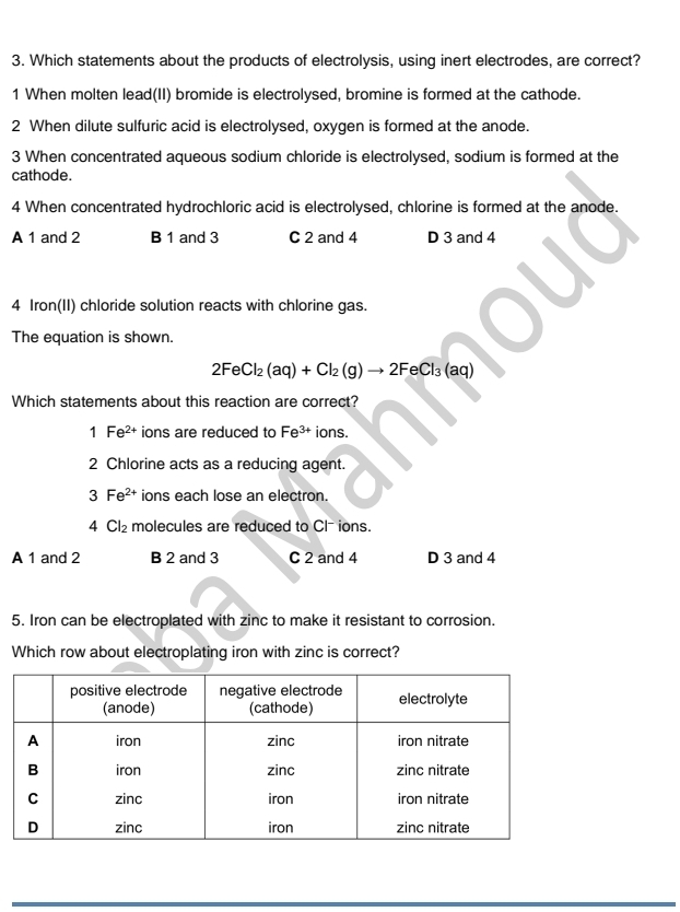 Which statements about the products of electrolysis, using inert electrodes, are correct?
1 When molten lead(II) bromide is electrolysed, bromine is formed at the cathode.
2 When dilute sulfuric acid is electrolysed, oxygen is formed at the anode.
3 When concentrated aqueous sodium chloride is electrolysed, sodium is formed at the
cathode.
4 When concentrated hydrochloric acid is electrolysed, chlorine is formed at the anode.
A 1 and 2 B 1 and 3 C 2 and 4 D 3 and 4
4 Iron(II) chloride solution reacts with chlorine gas.
The equation is shown.
2FeCl_2(aq)+Cl_2(g)to 2FeCl_3(aq)
Which statements about this reaction are correct?
1Fe^(2+) ions are reduced to Fe^(3+) ions.
2 Chlorine acts as a reducing agent.
3Fe^(2+) ions each lose an electron.
4Cl_2 molecules are reduced to Cl ions.
A 1 and 2 B 2 and 3 C 2 and 4 D 3 and 4
5. Iron can be electroplated with zinc to make it resistant to corrosion.
Which row about electroplating iron with zinc is correct?