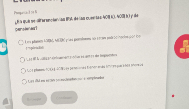 Pregunta 3 de 5
¿En qué se diferencian las IRA de las cuentas 401(k), 403 (b) y de
pensiones?
Los planes 401(k), 403 (b) y las pensiones no están patrocinados por los
empleados
Las IRA utilizan únicamente dólares antes de impuestos
Los planes 401(k). 403 (b) y pensiones tienen más límites para los ahorros
Las IRA no están patrocinadas por el empleador
Entregar Continuar