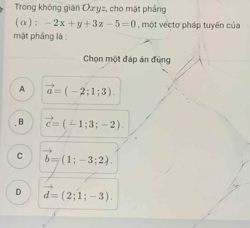 Trong không gián Oxyz, cho mặt phẳng
(α): -2x+y+3z-5=0 , một véctơ pháp tuyến của
mặt phẳng là :
Chọn một đáp án đúng
A vector a=(-2;1;3).
B vector c=(-1;3;-2).
C vector b=(1;-3;2).
D vector d=(2;1;-3).