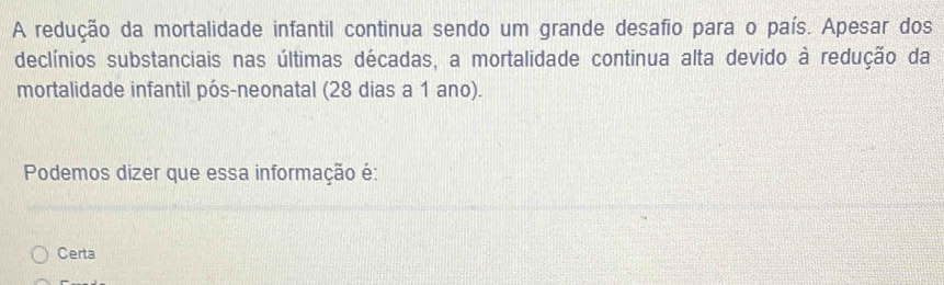 A redução da mortalidade infantil continua sendo um grande desafio para o país. Apesar dos
declínios substanciais nas últimas décadas, a mortalidade continua alta devido à redução da
mortalidade infantil pós-neonatal (28 dias a 1 ano).
Podemos dizer que essa informação é:
Certa