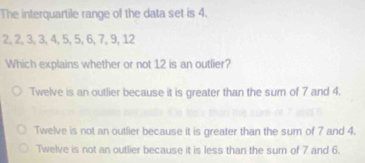 The interquartile range of the data set is 4.
2, 2, 3, 3, 4, 5, 5, 6, 7, 9, 12
Which explains whether or not 12 is an outlier?
Twelve is an outlier because it is greater than the sum of 7 and 4.
Twelve is not an outlier because it is greater than the sum of 7 and 4.
Twelve is not an outlier because it is less than the sum of 7 and 6.