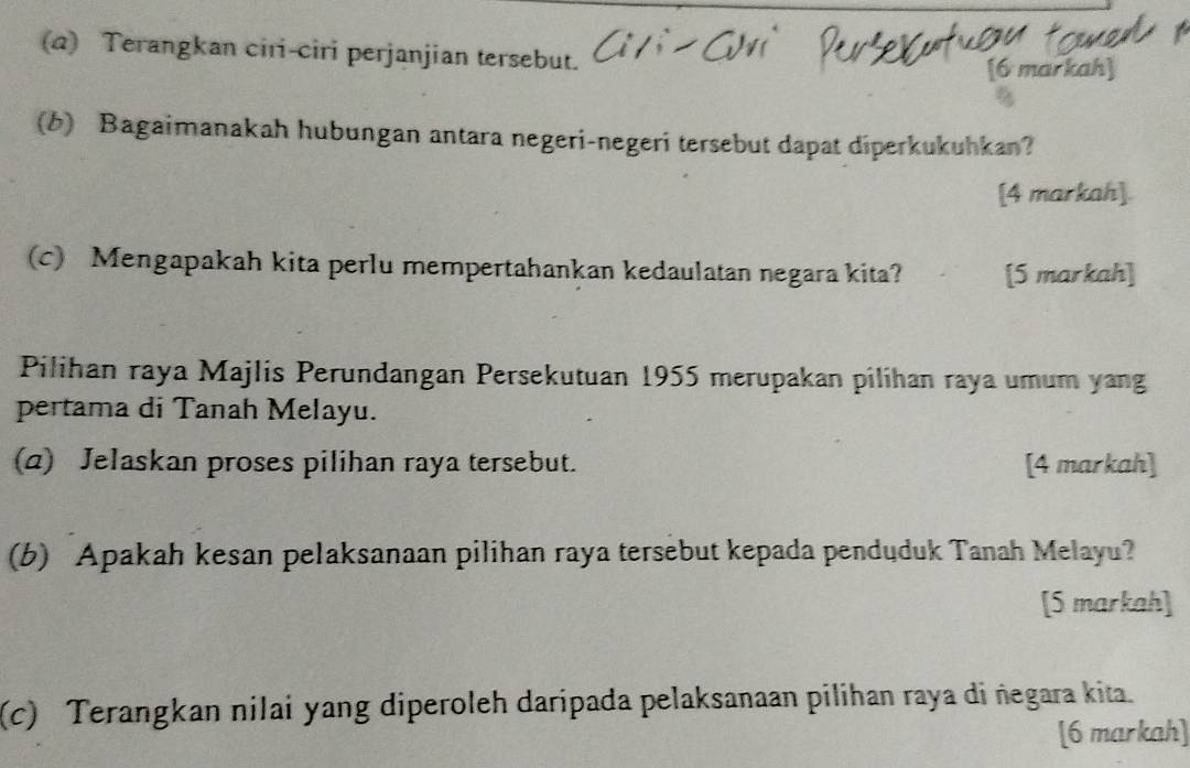 Terangkan ciri-ciri perjanjian tersebut. 
[6 markah] 
(b) Bagaimanakah hubungan antara negeri-negeri tersebut dapat diperkukuhkan? 
[4 markah]. 
(c) Mengapakah kita perlu mempertahankan kedaulatan negara kita? [5 markah] 
Pilihan raya Majlis Perundangan Persekutuan 1955 merupakan pilihan raya umum yang 
pertama di Tanah Melayu. 
(a) Jelaskan proses pilihan raya tersebut. [4 markah] 
(b) Apakah kesan pelaksanaan pilihan raya tersebut kepada penduduk Tanah Melayu? 
[5 markah] 
(c) Terangkan nilai yang diperoleh daripada pelaksanaan pilihan raya di ñegara kita. 
[6 markah]