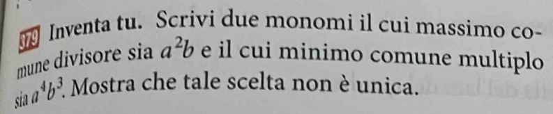 Inventa tu. Scrivi due monomi il cui massimo co-
mune divisore sia a^2b e il cui minimo comune multiplo
sin a^4b^3. * Mostra che tale scelta non è unica.