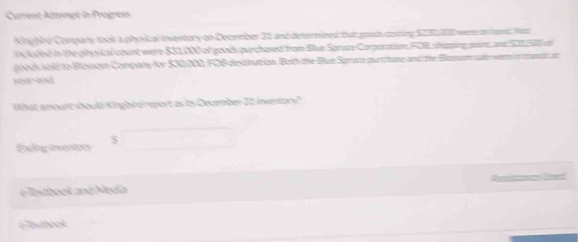 Current Attempt in Progress 
Kinghird Company took a physical Inventory on December S1 and deternined that goods costing S231IED werre an (tand. Naz 
inc uded in the physical count were $31.000 of goods purchased from Blue Spruce Carparation FCBL shipinggam, and S 1l a 
gls sold to Blossom Compary for $30000, FOB destination, Both the Blue Somace gurtcnase and the Basomsal werte in coaminat
year end 
What amount should Kingbird report as is December 31 inventory? 
Endlng invertots S x_1+x_2= □ /□  
e Testbook and Medía