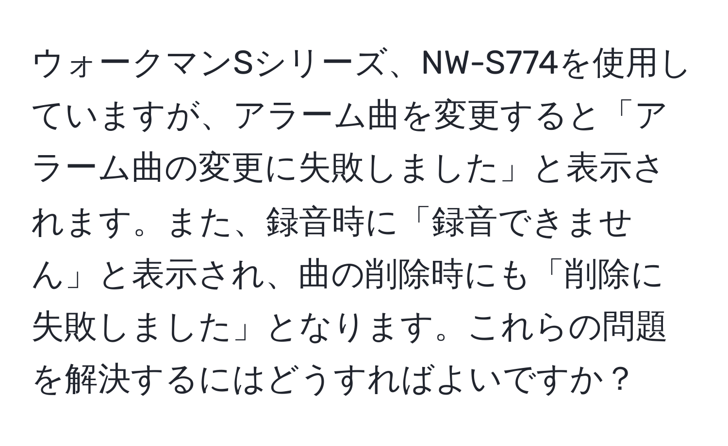 ウォークマンSシリーズ、NW-S774を使用していますが、アラーム曲を変更すると「アラーム曲の変更に失敗しました」と表示されます。また、録音時に「録音できません」と表示され、曲の削除時にも「削除に失敗しました」となります。これらの問題を解決するにはどうすればよいですか？