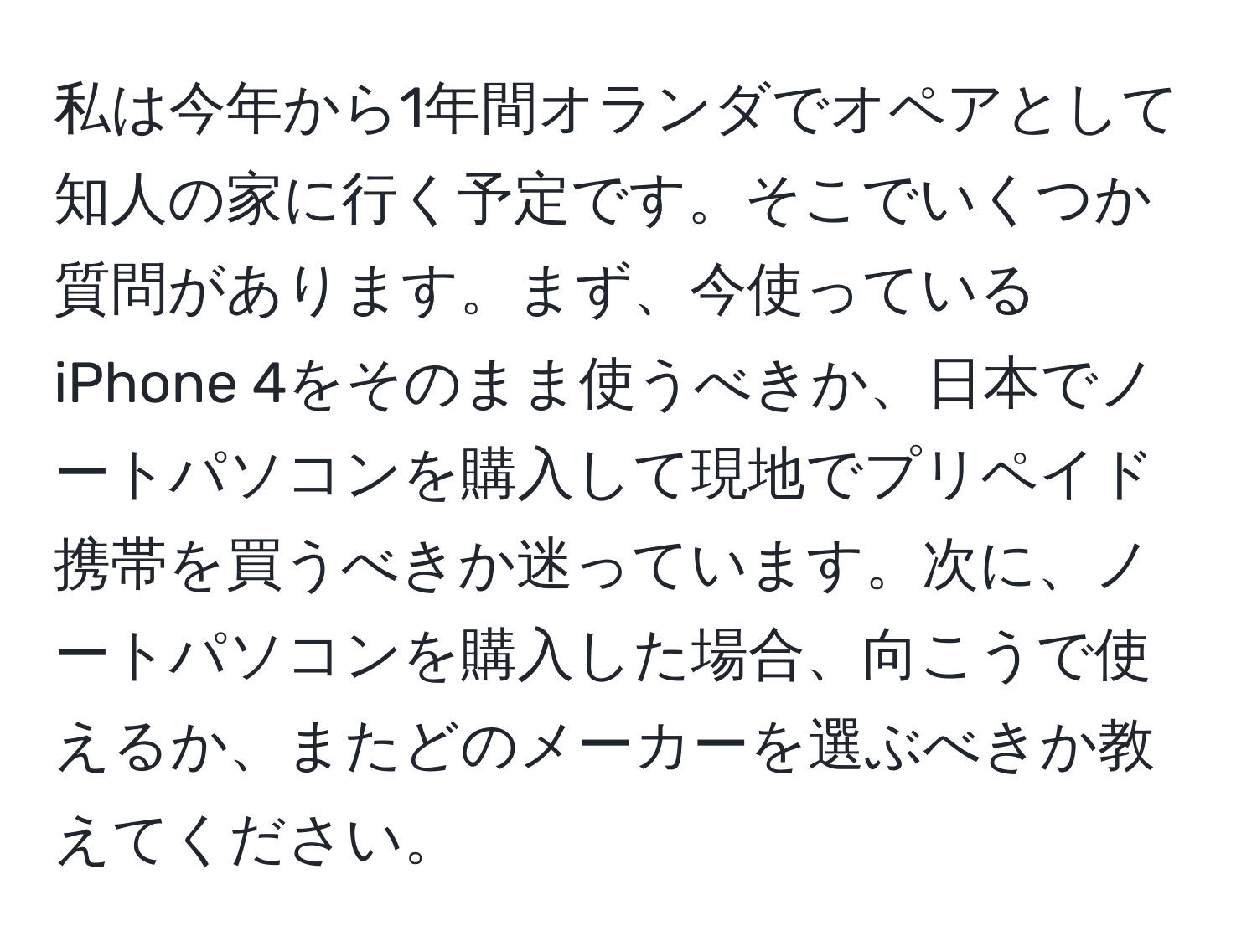 私は今年から1年間オランダでオペアとして知人の家に行く予定です。そこでいくつか質問があります。まず、今使っているiPhone 4をそのまま使うべきか、日本でノートパソコンを購入して現地でプリペイド携帯を買うべきか迷っています。次に、ノートパソコンを購入した場合、向こうで使えるか、またどのメーカーを選ぶべきか教えてください。