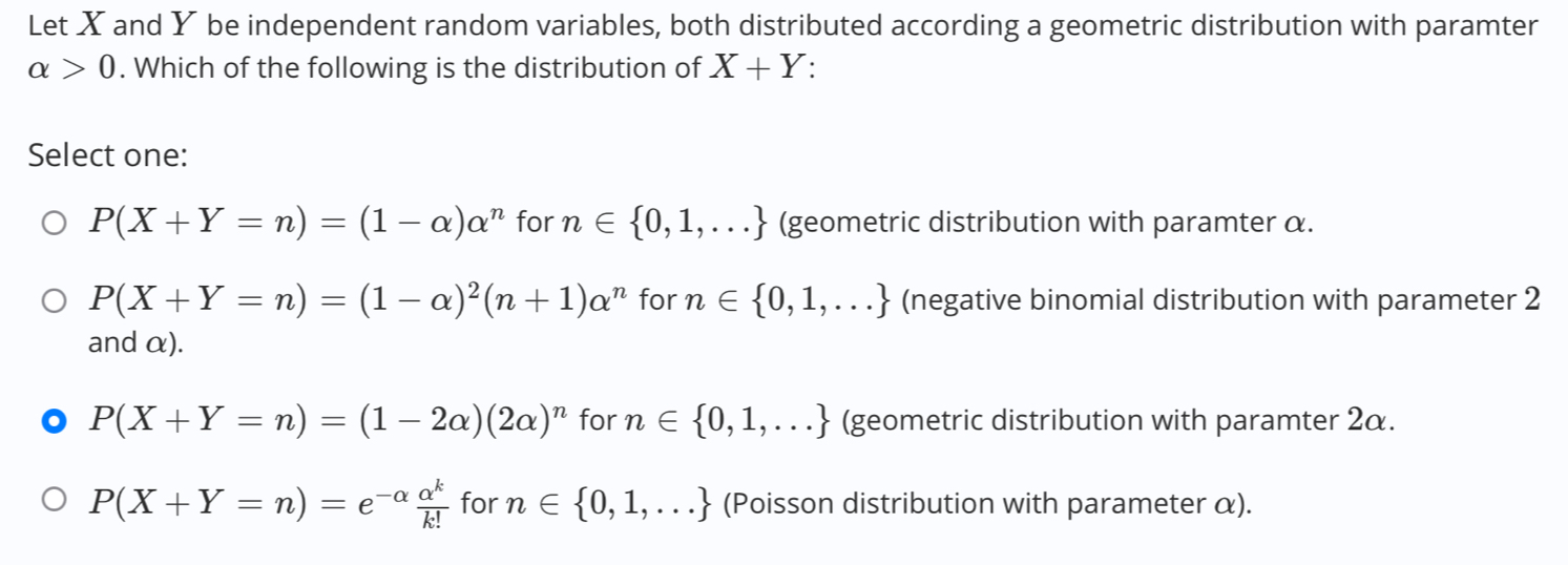 Let X and Y be independent random variables, both distributed according a geometric distribution with paramter
alpha >0. Which of the following is the distribution of X+Y.
Select one:
P(X+Y=n)=(1-alpha )alpha^n for n∈  0,1,... (geometric distribution with paramter α.
P(X+Y=n)=(1-alpha )^2(n+1)alpha^n for n∈  0,1,... (negative binomial distribution with parameter 2
and α).
P(X+Y=n)=(1-2alpha )(2alpha )^n for n∈  0,1,... (geometric distribution with paramter 2α.
P(X+Y=n)=e^(-alpha) alpha^k/k!  for n∈  0,1,... (Poisson distribution with parameter α).