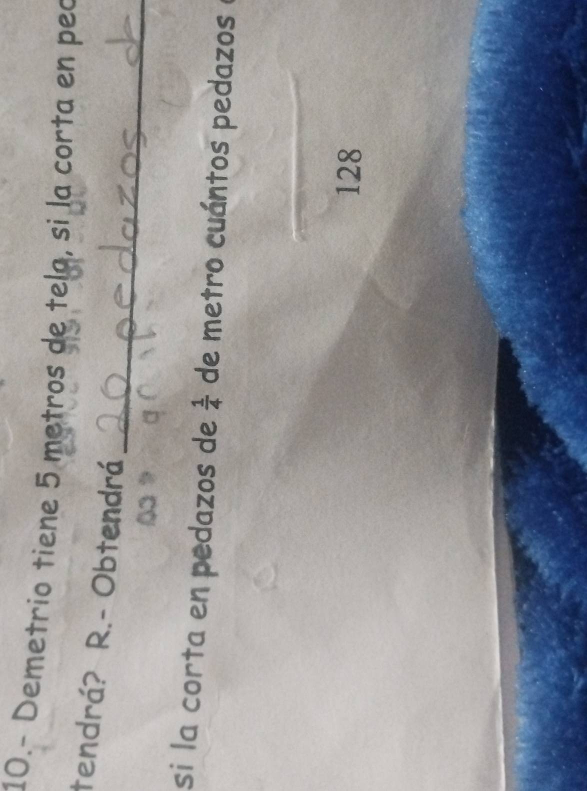 10.- Demetrio tiene 5 metros de tela, si la corta en peo 
_ 
tendrá? R.- Obtendrá 
si la corta en pedazos de  1/4  de metro cuántos pedazos 
128