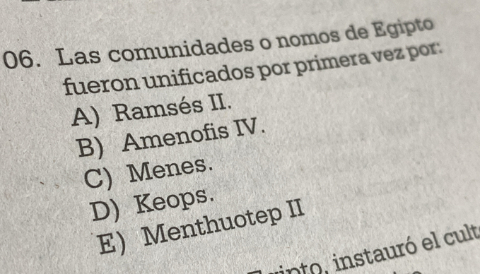 Las comunidades o nomos de Egipto
fueron unificados por primera vez por:
A) Ramsés II.
B) Amenofis IV.
C) Menes.
D) Keops.
E Menthuotep II
into, instauró el cult