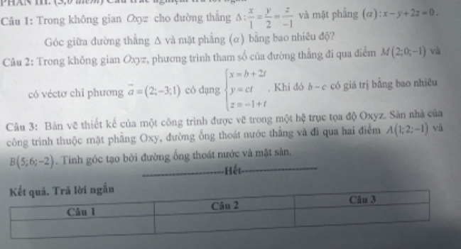 Trong không gian Oxyz cho đường thắng △ : x/1 = y/2 = z/-1  và mặt phẳng (alpha ):x-y+2z=0. 
Góc giữa đường thẳng Δ và mặt phẳng (α) bằng bao nhiêu độ? 
Câu 2: Trong không gian Oxyz, phương trình tham số của đường thẳng đi qua điểm M(2;0;-1) và 
có véctơ chỉ phương vector a=(2;-3;1) có dạng beginarrayl x=b+2t y=ct z=-1+tendarray. , Khi đó b-c có giá trị bằng bao nhiêu 
Câu 3: Bản vẽ thiết kế của một công trình được vẽ trong một hệ trục tọa độ Oxyz. Sản nhà của 
công trình thuộc mặt phẳng Oxy, đường ống thoát nước thẳng và đi qua hai điểm A(1;2;-1)
B(5;6;-2). Tính góc tạo bởi đường ống thoát nước và mặt sản. 
_Hết