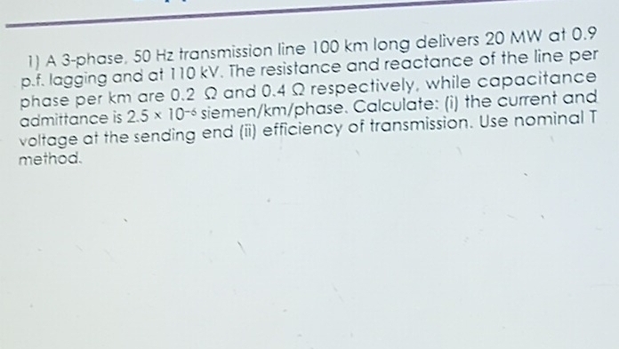 A 3 -phase, 50 Hz transmission line 100 km long delivers 20 MW at 0.9
p.f. lagging and at 110 kV. The resistance and reactance of the line per 
phase per km are 0.2 Ω and 0.4 Ω respectively, while capacitance 
admittance is 2.5* 10^(-6) siemen/km/phase. Calculate: (i) the current and 
voltage at the sending end (ii) efficiency of transmission. Use nominal T 
method.