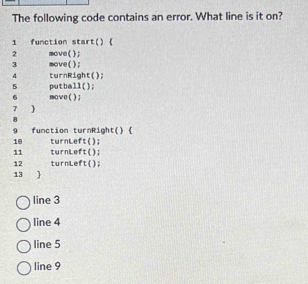 The following code contains an error. What line is it on?
1 function start() )
2 move();
3 move();
4 turnRight();
5 putball();
6 move();
7 
8
9 function turnRight() 
18 turnLeft();
11 turnLeft();
12 turnLeft( ();
13 
line 3
line 4
line 5
line 9