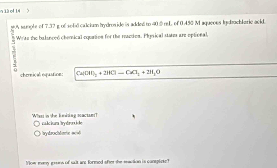 of 14
66 A sample of 7.37 g of solid calcium hydroxide is added to 40.0 mL of 0.450 M aqueous hydrochloric acid.
E Write the balanced chemical equation for the reaction. Physical states are optional.
5
chemical equation: Ca(OH)_2+2HClto CaCl_2+2H_2O
What is the limiting reactant?
calcium hydroxide
hydrochloric acid
How many grams of salt are formed after the reaction is complete?