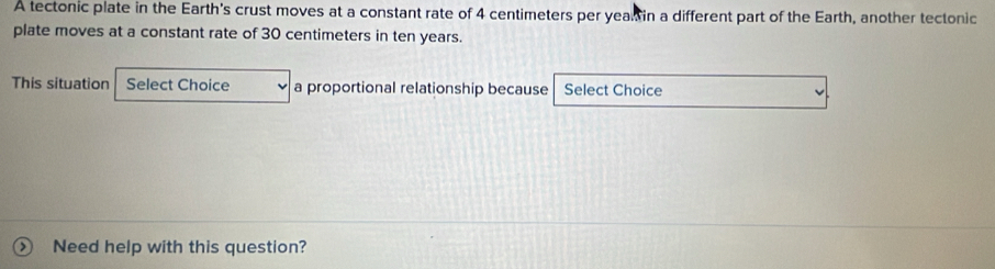 A tectonic plate in the Earth's crust moves at a constant rate of 4 centimeters per yeal in a different part of the Earth, another tectonic 
plate moves at a constant rate of 30 centimeters in ten years. 
This situation Select Choice a proportional relationship because Select Choice 
Need help with this question?