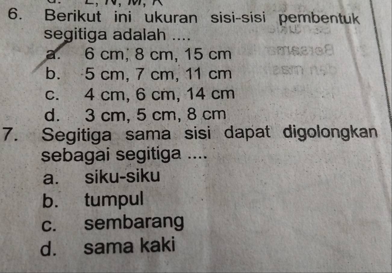 Berikut ini ukuran sisi-sisi pembentuk
segitiga adalah ....
a. 6 cm, 8 cm, 15 cm
b. 5 cm, 7 cm, 11 cm
c. 4 cm, 6 cm, 14 cm
d. 3 cm, 5 cm, 8 cm
7. Segitiga sama sisi dapat digolongkan
sebagai segitiga ....
a. siku-siku
b. tumpul
c. sembarang
d. sama kaki