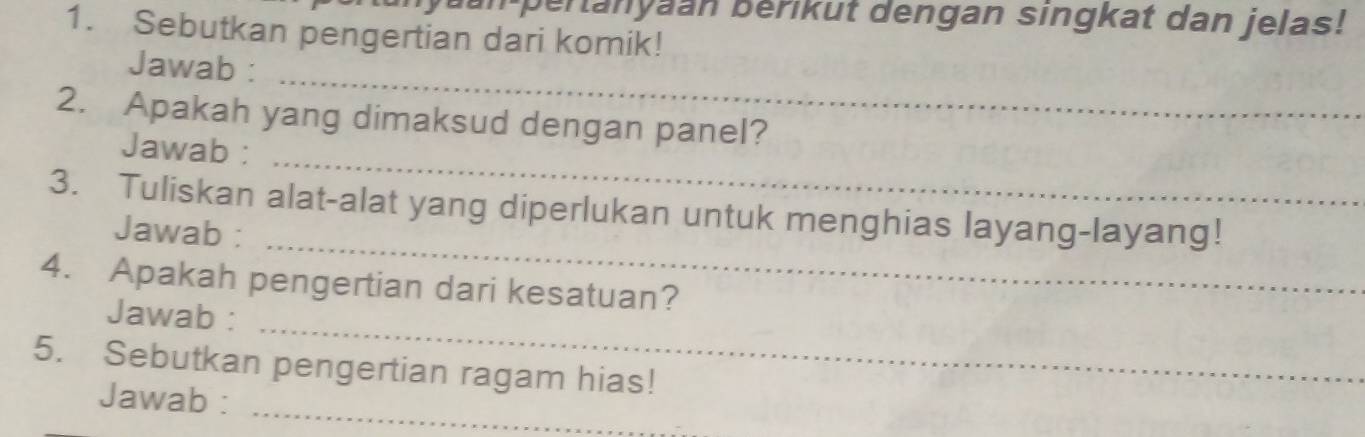 an pertanyaan bérikut dengan singkat dan jelas! 
1. Sebutkan pengertian dari komik! 
_ 
Jawab : 
_ 
2. Apakah yang dimaksud dengan panel? 
Jawab : 
_ 
3. Tuliskan alat-alat yang diperlukan untuk menghias layang-layang! 
Jawab : 
4. Apakah pengertian dari kesatuan? 
Jawab : 
_ 
5. Sebutkan pengertian ragam hias! 
Jawab : 
_