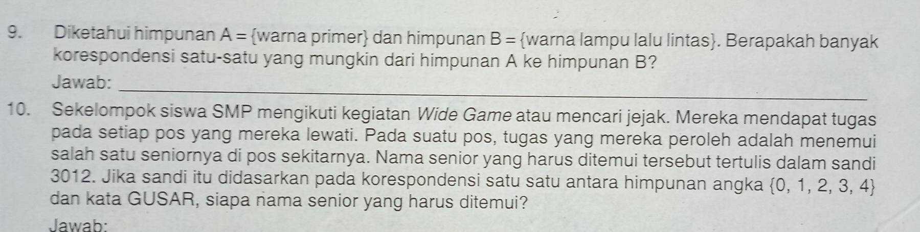 Diketahui himpunan A= warna primer dan himpunan B= warna lampu lalu lintas. Berapakah banyak 
korespondensi satu-satu yang mungkin dari himpunan A ke himpunan B? 
Jawab:_ 
10. Sekelompok siswa SMP mengikuti kegiatan Wide Game atau mencari jejak. Mereka mendapat tugas 
pada setiap pos yang mereka lewati. Pada suatu pos, tugas yang mereka peroleh adalah menemui 
salah satu seniornya di pos sekitarnya. Nama senior yang harus ditemui tersebut tertulis dalam sandi
3012. Jika sandi itu didasarkan pada korespondensi satu satu antara himpunan angka  0,1,2,3,4
dan kata GUSAR, siapa nama senior yang harus ditemui? 
Jawab: