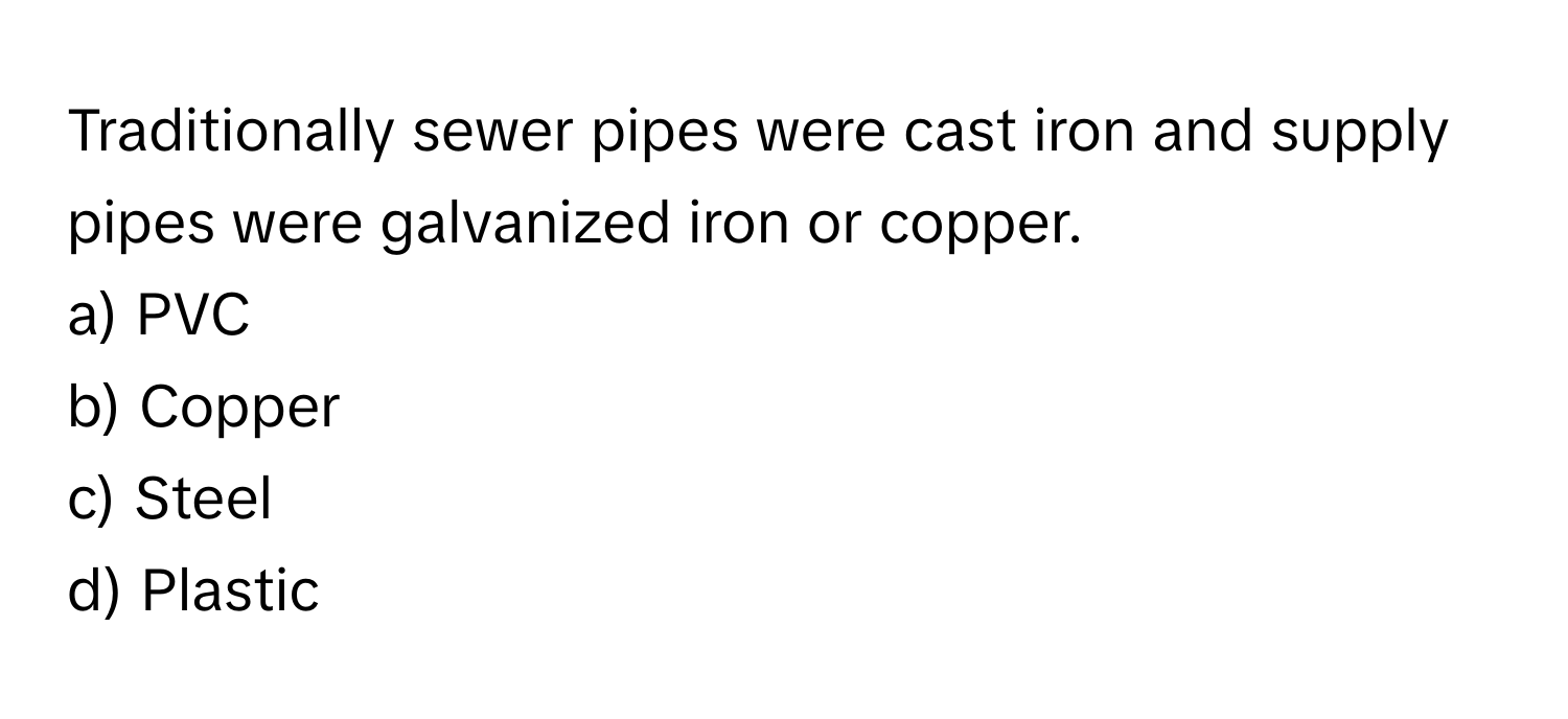 Traditionally sewer pipes were cast iron and supply pipes were galvanized iron or copper. 

a) PVC 
b) Copper 
c) Steel 
d) Plastic