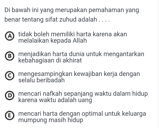 Di bawah ini yang merupakan pemahaman yang
benar tentang sifat zuhud adalah . . . .
A tidak boleh memiliki harta karena akan
melalaikan kepada Allah
B menjadikan harta dunia untuk mengantarkan
kebahagiaan di akhirat
c mengesampingkan kewajiban kerja dengan
selalu beribadah
D mencari nafkah sepanjang waktu dalam hidup 
karena waktu adalah uang
mencari harta dengan optimal untuk keluarga
mumpung masih hidup