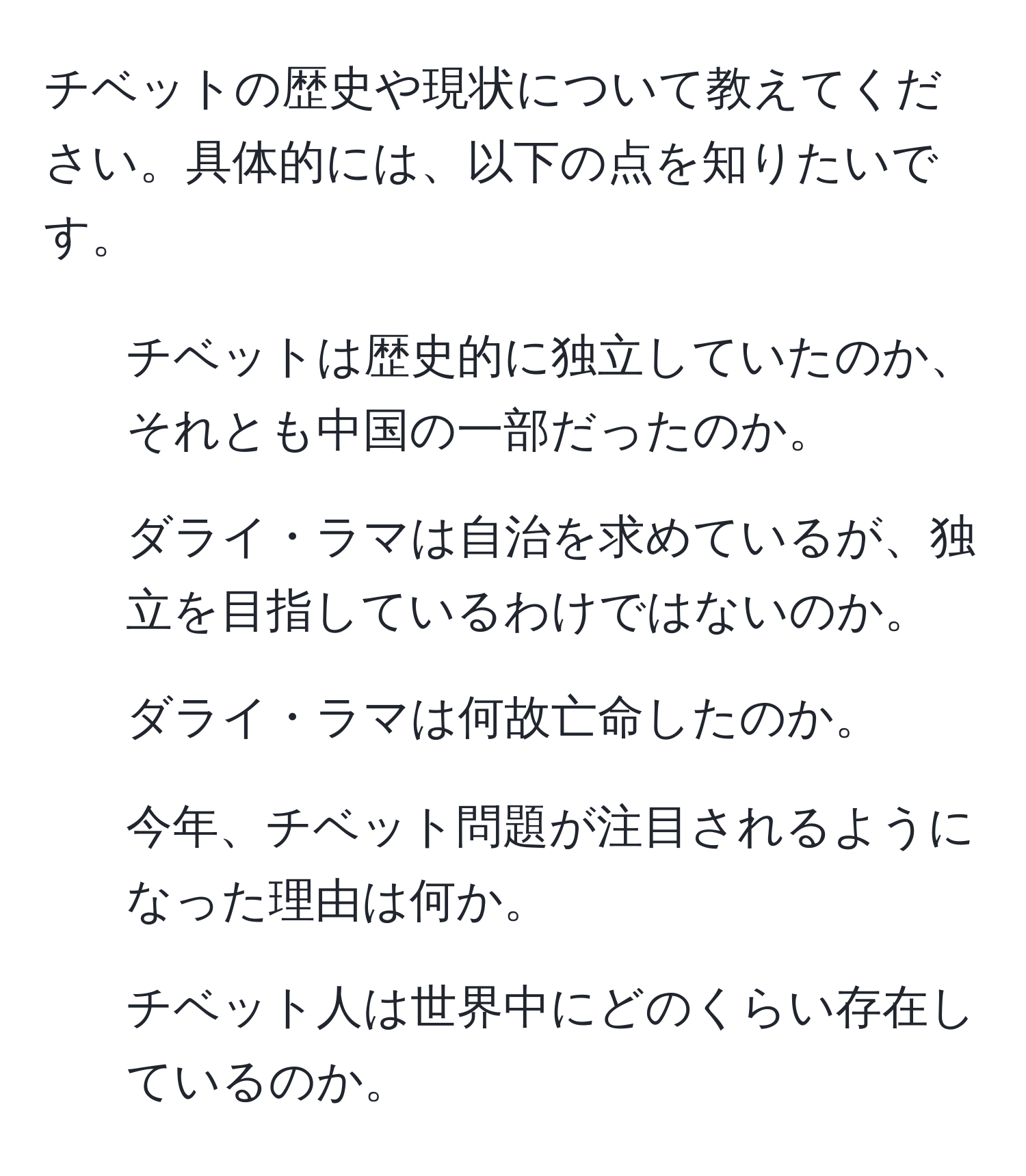 チベットの歴史や現状について教えてください。具体的には、以下の点を知りたいです。  
1. チベットは歴史的に独立していたのか、それとも中国の一部だったのか。  
2. ダライ・ラマは自治を求めているが、独立を目指しているわけではないのか。  
3. ダライ・ラマは何故亡命したのか。  
4. 今年、チベット問題が注目されるようになった理由は何か。  
5. チベット人は世界中にどのくらい存在しているのか。