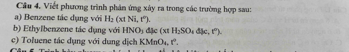 Viết phương trình phản ứng xảy ra trong các trường hợp sau: 
a) Benzene tác dụng với H_2(xtNi,t^0). 
b) Ethylbenzene tác dụng với HNO_3dac(xtH_2SO_4dac, t^0). 
c) Toluene tác dụng với dung dịch KMnO_4, t^0.