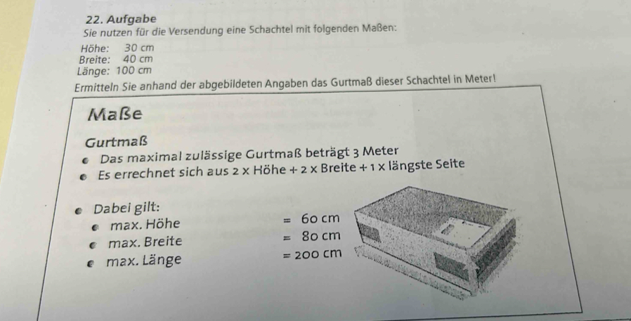 Aufgabe
Sie nutzen für die Versendung eine Schachtel mit folgenden Maßen:
Höhe: 30 cm
Breite: 40 cm
Länge: 100 cm
Ermitteln Sie anhand der abgebildeten Angaben das Gurtmaß dieser Schachtel in Meter!
Maße
Gurtmaß
Das maximal zulässige Gurtmaß beträgt 3 Meter
Es errechnet sich aus 2 × Höhe + 2 × Breite + 1 × längste Seite
Dabei gilt:
* max. Höhe =60cm
e max. Breite =80cm
e max. Länge
=200cm