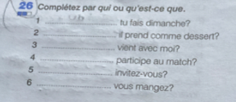 Complétez par qui ou qu'est-ce que. 
_1 
tu fais dimanche? 
_2 
ill prend comme dessert? 
3 _vient avec moi? 
_4 
participe au match? 
5 _invitez-vous? 
6 _vous mangez?