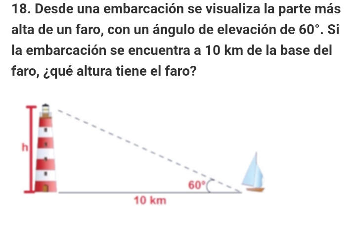 Desde una embarcación se visualiza la parte más
alta de un faro, con un ángulo de elevación de 60°. Si
la embarcación se encuentra a 10 km de la base del
faro, ¿qué altura tiene el faro?