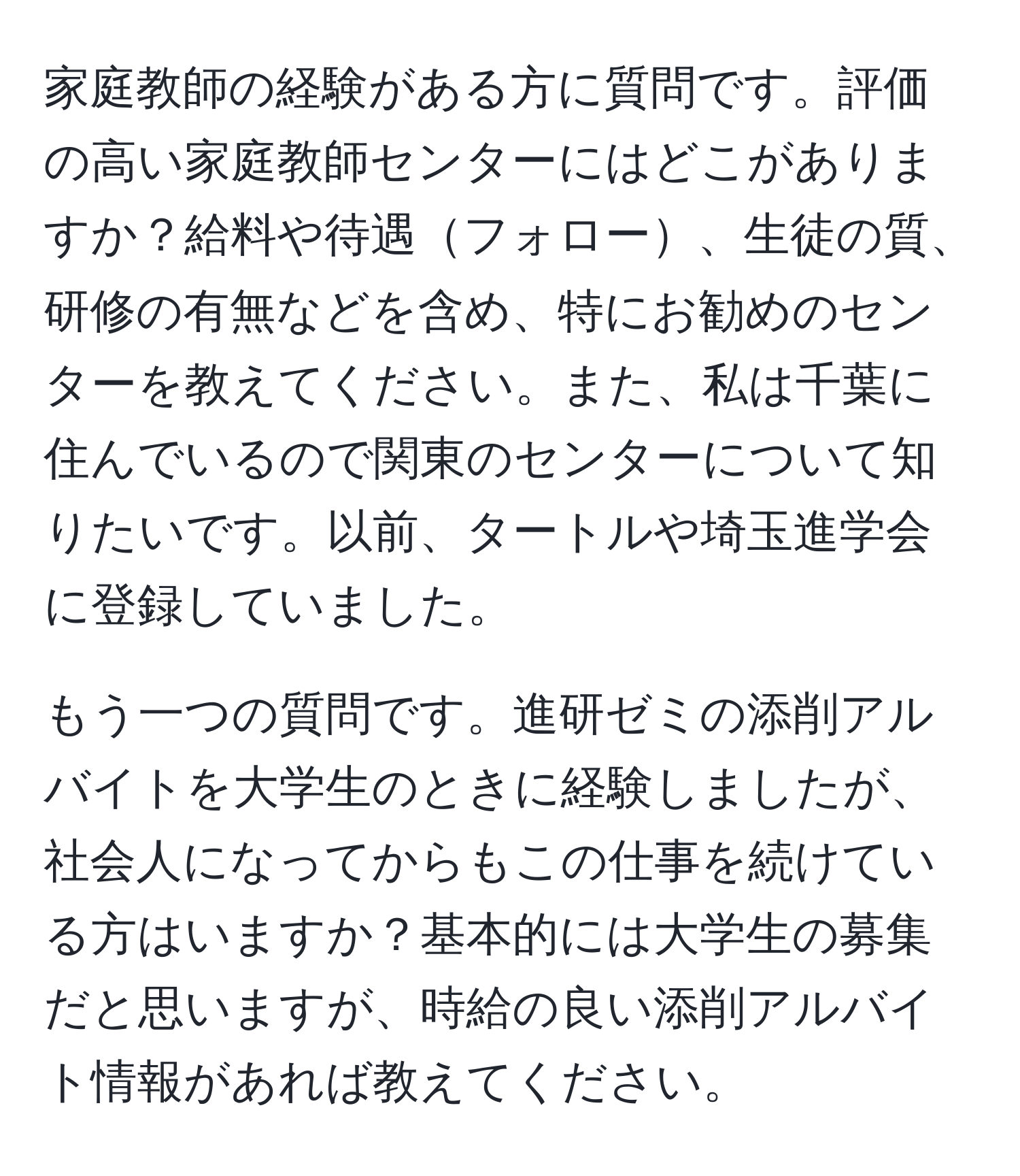 家庭教師の経験がある方に質問です。評価の高い家庭教師センターにはどこがありますか？給料や待遇フォロー、生徒の質、研修の有無などを含め、特にお勧めのセンターを教えてください。また、私は千葉に住んでいるので関東のセンターについて知りたいです。以前、タートルや埼玉進学会に登録していました。

もう一つの質問です。進研ゼミの添削アルバイトを大学生のときに経験しましたが、社会人になってからもこの仕事を続けている方はいますか？基本的には大学生の募集だと思いますが、時給の良い添削アルバイト情報があれば教えてください。