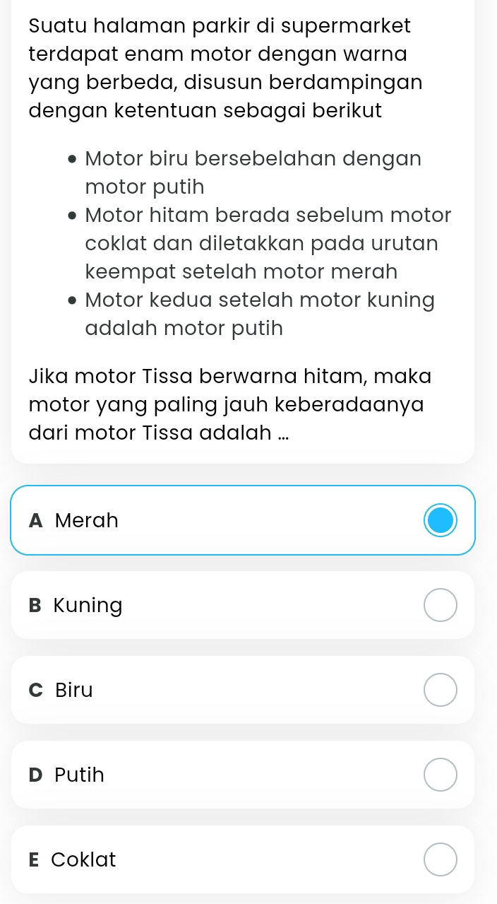 Suatu halaman parkir di supermarket
terdapat enam motor dengan warna 
yang berbeda, disusun berdampingan
dengan ketentuan sebagai berikut
Motor biru bersebelahan dengan
motor putih
Motor hitam berada sebelum motor
coklat dan diletakkan pada urutan
keempat setelah motor merah
Motor kedua setelah motor kuning
adalah motor putih
Jika motor Tissa berwarna hitam, maka
motor yang paling jauh keberadaanya
dari motor Tissa adalah ...
A Merah
B Kuning
c Biru
D Putih
E Coklat