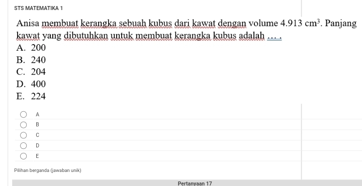 STS MATEMATIKA 1
Anisa membuat kerangka sebuah kubus dari kawat dengan volume 4.913cm^3. Panjang
kawat yang dibutuhkan untuk membuat kerangka kubus adalah …
A. 200
B. 240
C. 204
D. 400
E. 224
A
B
C
D
E
Pilihan berganda (jawaban unik)
Pertanyaan 17