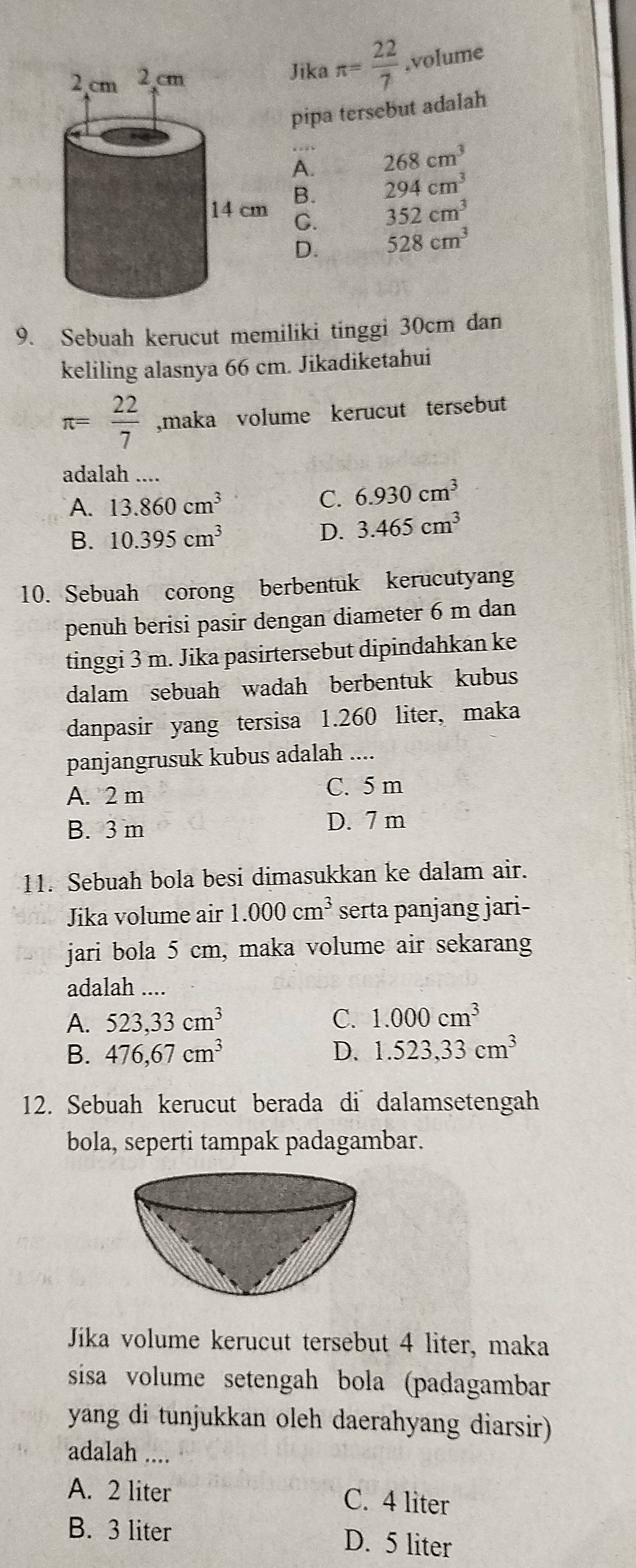 Jika π = 22/7  ,volume
pipa tersebut adalah
A. 268cm^3
B. 294cm^3
C. 352cm^3
D. 528cm^3
9. Sebuah kerucut memiliki tinggi 30cm dan
keliling alasnya 66 cm. Jikadiketahui
π = 22/7  ,maka volume kerucut tersebut
adalah ....
A. 13.860cm^3 C. 6.930cm^3
B. 10.395cm^3 D. 3.465cm^3
10. Sebuah corong berbentuk kerucutyang
penuh berisi pasir dengan diameter 6 m dan
tinggi 3 m. Jika pasirtersebut dipindahkan ke
dalam sebuah wadah berbentuk kubus
danpasir yang tersisa 1.260 liter, maka
panjangrusuk kubus adalah ....
A. 2 m C. 5 m
B. 3 m D. 7 m
11. Sebuah bola besi dimasukkan ke dalam air.
Jika volume air 1.000cm^3 serta panjang jari-
jari bola 5 cm, maka volume air sekarang
adalah ...
A. 523,33cm^3 C. 1.000cm^3
B. 476,67cm^3 D. 1.523,33cm^3
12. Sebuah kerucut berada di dalamsetengah
bola, seperti tampak padagambar.
Jika volume kerucut tersebut 4 liter, maka
sisa volume setengah bola (padagambar
yang di tunjukkan oleh daerahyang diarsir)
adalah ....
A. 2 liter C. 4 liter
B. 3 liter D. 5 liter