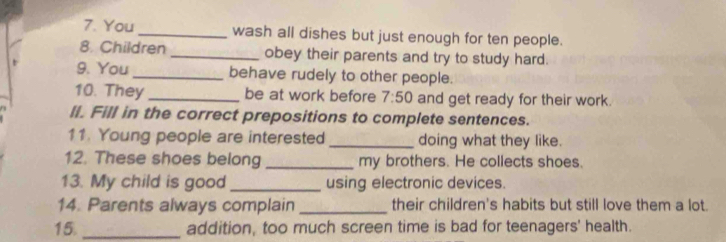 You _wash all dishes but just enough for ten people. 
8. Children _obey their parents and try to study hard. 
9. You _behave rudely to other people. 
10. They _be at work before 7:50 and get ready for their work. 
ll. Fill in the correct prepositions to complete sentences. 
11. Young people are interested _doing what they like. 
12. These shoes belong _my brothers. He collects shoes. 
13. My child is good _using electronic devices. 
14. Parents always complain _their children's habits but still love them a lot. 
15. _addition, too much screen time is bad for teenagers' health.