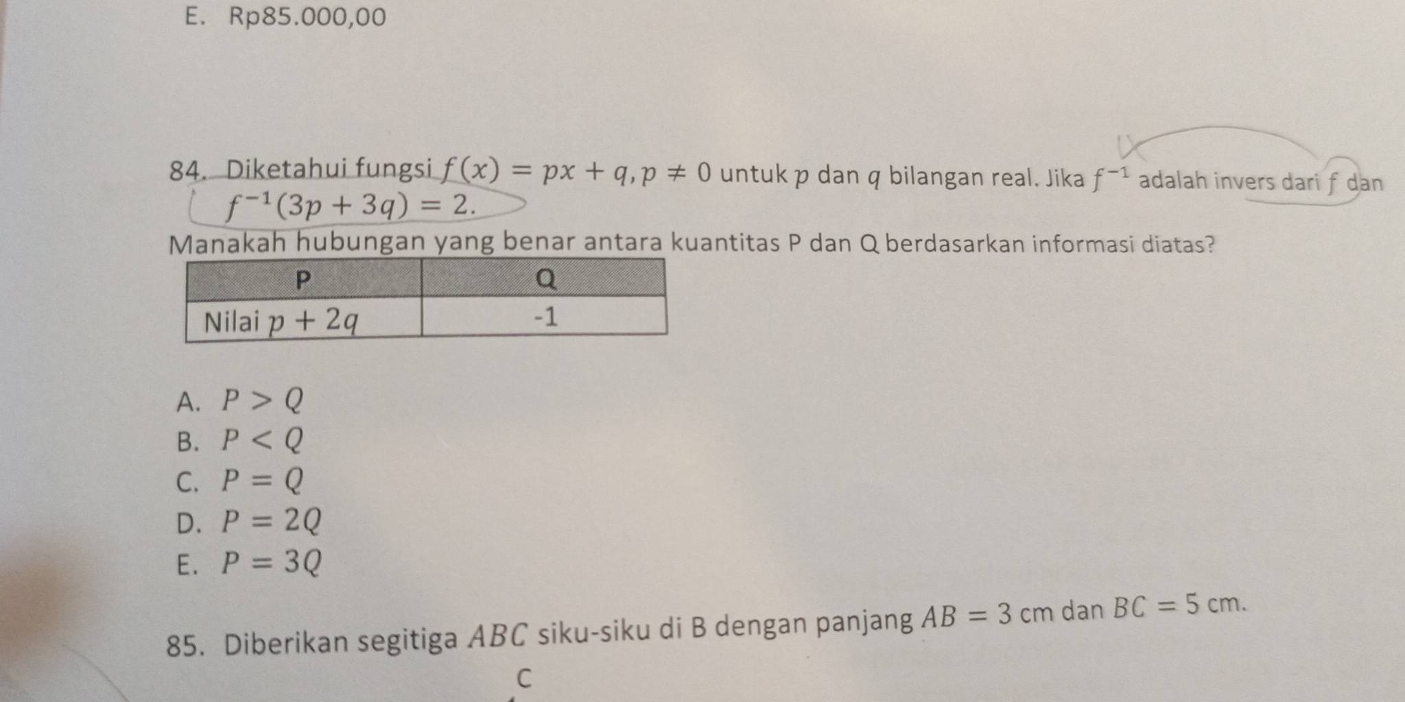 E. Rp85.000,00
84. Diketahui fungsi f(x)=px+q,p!= 0 untuk p dan q bilangan real. Jika f^(-1) adalah invers dari f dan
f^(-1)(3p+3q)=2.
Manakah hubungan yang benar antara kuantitas P dan Q berdasarkan informasi diatas?
A. P>Q
B. P
C. P=Q
D. P=2Q
E. P=3Q
85. Diberikan segitiga ABC siku-siku di B dengan panjang AB=3c cm dan BC=5cm.
C