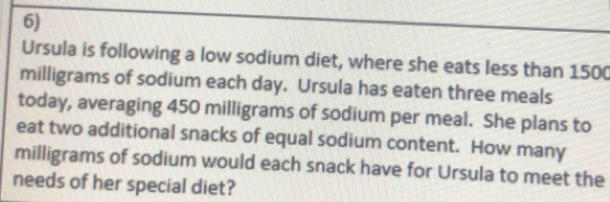 Ursula is following a low sodium diet, where she eats less than 150(
milligrams of sodium each day. Ursula has eaten three meals 
today, averaging 450 milligrams of sodium per meal. She plans to 
eat two additional snacks of equal sodium content. How many
milligrams of sodium would each snack have for Ursula to meet the 
needs of her special diet?