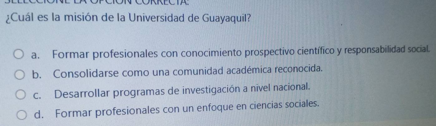 CORRECTA.
¿Cuál es la misión de la Universidad de Guayaquil?
a. Formar profesionales con conocimiento prospectivo científico y responsabilidad social.
b. Consolidarse como una comunidad académica reconocida.
c. Desarrollar programas de investigación a nivel nacional.
d. Formar profesionales con un enfoque en ciencias sociales.