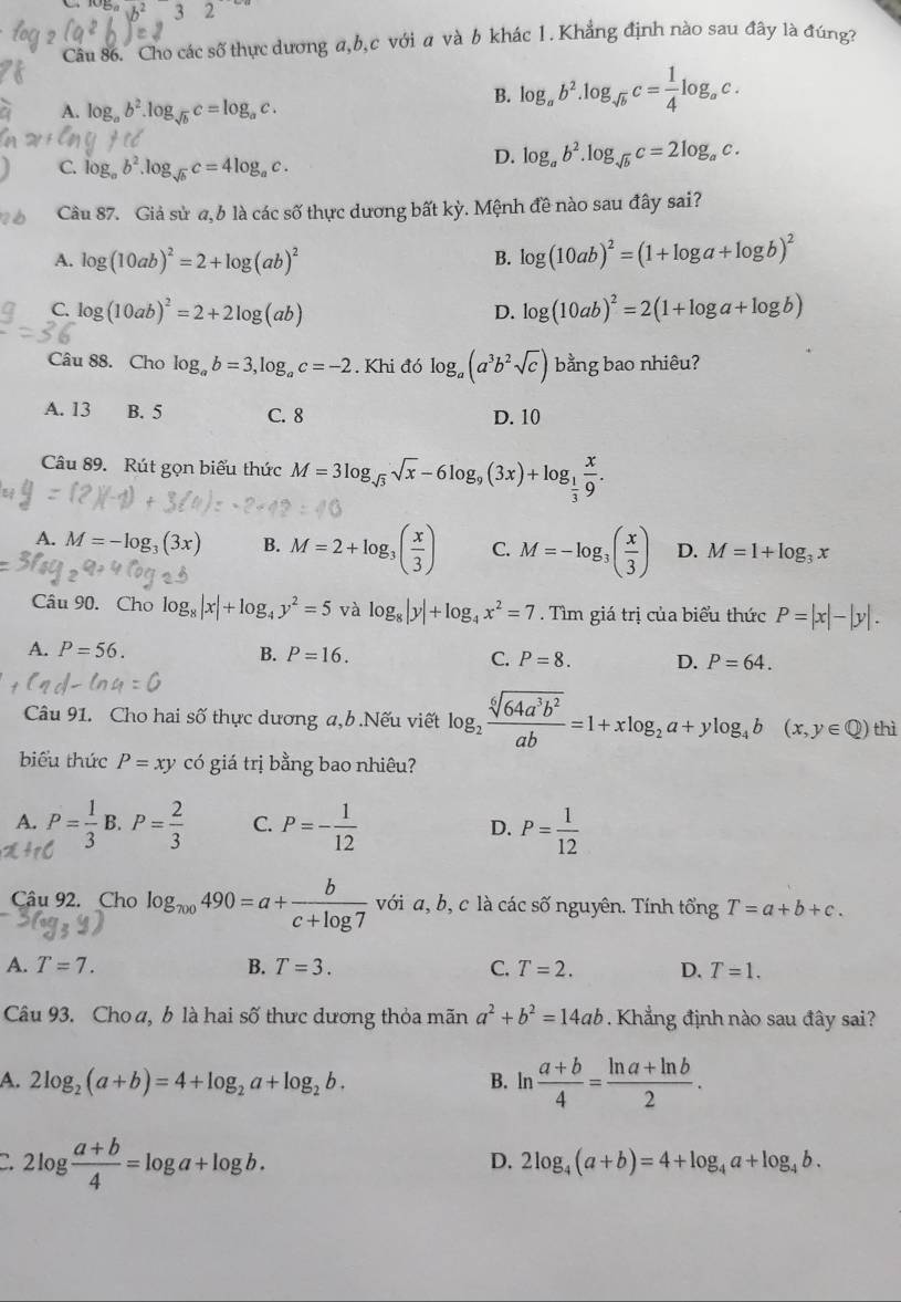 b^2 15
Câu 86. Cho các số thực dương a,b,c với a và b khác 1. Khẳng định nào sau đây là đúng?
A. log _ab^2.log _sqrt(b)c=log _ac.
B. log _ab^2.log _sqrt(b)c= 1/4 log _ac.
C. log _ab^2.log _sqrt(b)c=4log _ac.
D. log _ab^2.log _sqrt(b)c=2log _ac.
Câu 87. Giả sử a, 6 là các số thực dương bất kỳ. Mệnh đề nào sau đây sai?
A. log (10ab)^2=2+log (ab)^2 B. log (10ab)^2=(1+log a+log b)^2
C. log (10ab)^2=2+2log (ab) log (10ab)^2=2(1+log a+log b)
D.
Câu 88. Cho log _ab=3,log _ac=-2 Khi đó log _a(a^3b^2sqrt(c)) bằng bao nhiêu?
A. 13 B. 5 C. 8 D. 10
Câu 89. Rút gọn biểu thức M=3log _sqrt(3)sqrt(x)-6log _9(3x)+log _ 1/3  x/9 .
A. M=-log _3(3x) B. M=2+log _3( x/3 ) C. M=-log _3( x/3 ) D. M=1+log _3x
Câu 90. Cho log _8|x|+log _4y^2=5 và log _8|y|+log _4x^2=7. Tìm giá trị của biểu thức P=|x|-|y|.
A. P=56. B. P=16. C. P=8. D. P=64.
Câu 91. Cho hai số thực dương a,b .Nếu viết log _2 sqrt[6](64a^3b^2)/ab =1+xlog _2a+ylog _4b (x,y∈ Q) thì
biểu thức P=xy có giá trị bằng bao nhiêu?
A. B P= 2/3  C. P=- 1/12  D. P= 1/12 
Câu 92. Cho log _700490=a+ b/c+log 7  với a, b, c là các số nguyên. Tính tổng T=a+b+c.
A. T=7. B. T=3. C. T=2. D. T=1.
Câu 93. Choa, b là hai số thực dương thỏa mãn a^2+b^2=14ab. Khẳng định nào sau đây sai?
A. 2log _2(a+b)=4+log _2a+log _2b. B. ln  (a+b)/4 = (ln a+ln b)/2 .
2log  (a+b)/4 =log a+log b.
D. 2log _4(a+b)=4+log _4a+log _4b.