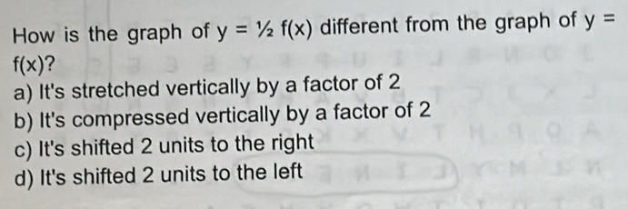 How is the graph of y=1/2f(x) different from the graph of y=
f(x) ?
a) It's stretched vertically by a factor of 2
b) It's compressed vertically by a factor of 2
c) It's shifted 2 units to the right
d) It's shifted 2 units to the left