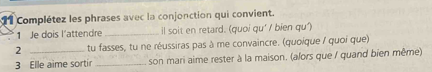 Complétez les phrases avec la conjonction qui convient. 
1 Je dois l’attendre _il soit en retard. (quoi qu' / bien qu') 
2 _tu fasses, tu ne réussiras pas à me convaincre. (quoique / quoi que) 
3 Elle aime sortir _son mari aime rester à la maison. (alors que / quand bien même)