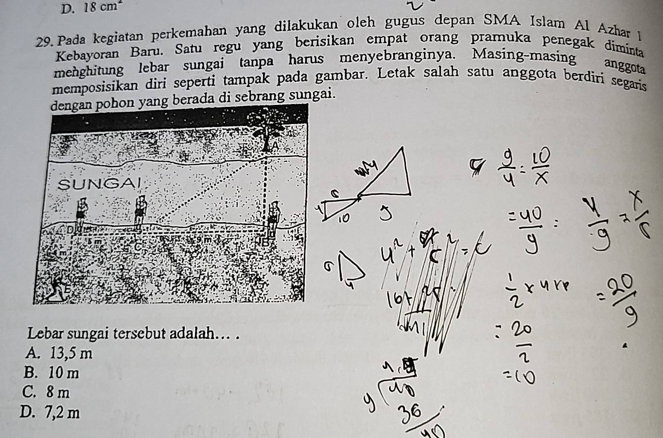 D. 18cm^2
29. Pada kegiatan perkemahan yang dilakukan oleh gugus depan SMA Islam Al Azhar 1
Kebayoran Baru. Satu regu yang berisikan empat orang pramuka penegak diminta
menghitung lebar sungai tanpa harus menyebranginya. Masing-masing anggota
memposisikan diri seperti tampak pada gambar. Letak salah satu anggota berdiri segaris
dengan pohon yang berada di sebrang sungai.
Lebar sungai tersebut adalah... .
A. 13,5 m
B. 10 m
C. 8 m
D. 7,2 m