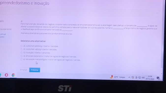 preendedorismo e Inovação 
als Z 
Frara manuterição da saúde do regócio, durante todo o processo de emoreendecorsmo sob a abordagem Jean startup, o conceto de _é caoas de 
alastar a potiblidade de desvio do caminho voltado para o teste de rioótase. Em outras palavras, forar o 
eión o feedback seça contínuo e calcador detodas ao __,a força motna do negódo garante que 
n gur ae a at entan n a te trerfo le t or e aent e as la tur ad 
Sara 
Selecione uma alternacive: 
ly cust om ae bettruty I twe tiI the r ae. 
t customer veloctyl Bare a I twr rtan. 
G ranço L oerta Unrara 
e g n had c e he s I m d ce tw heg as te tgnd I e han 
el reno rição mersds fgica I maror de regas de regtcos I verdas 
Attueny Pefoores
21.56
23*C Limpo 07/12/2024