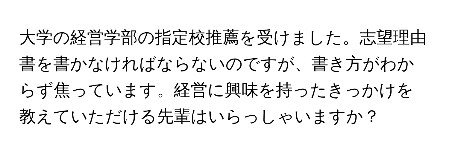 大学の経営学部の指定校推薦を受けました。志望理由書を書かなければならないのですが、書き方がわからず焦っています。経営に興味を持ったきっかけを教えていただける先輩はいらっしゃいますか？