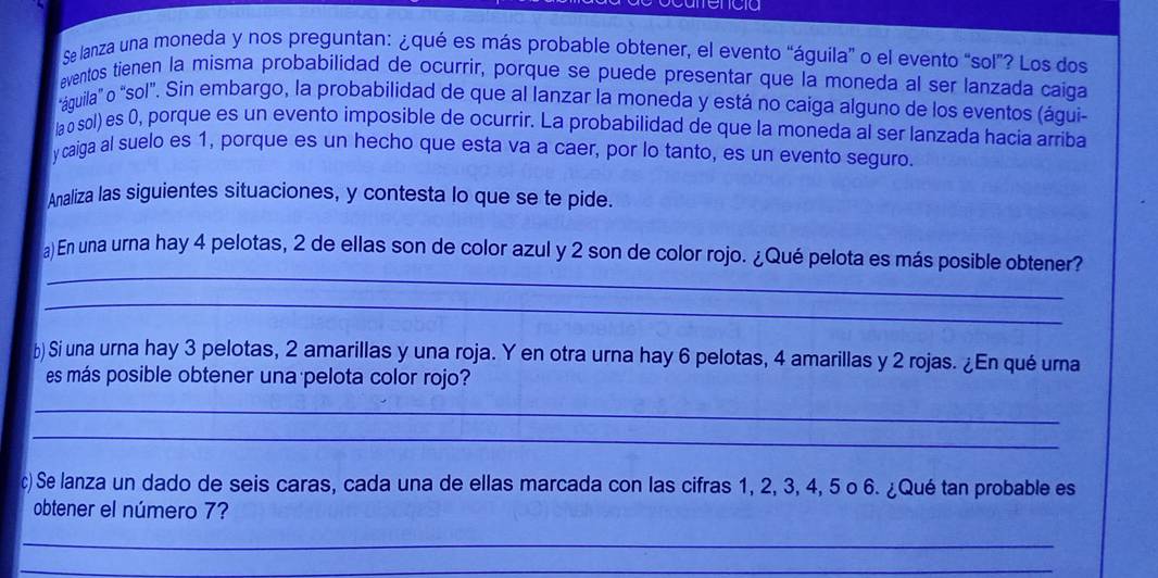 Se lanza una moneda y nos preguntan: ¿qué es más probable obtener, el evento “águila” o el evento “sol”? Los dos 
aventos tienen la misma probabilidad de ocurrir, porque se puede presentar que la moneda al ser lanzada caiga 
"águila" o "sol". Sin embargo, la probabilidad de que al lanzar la moneda y está no caiga alguno de los eventos (águi 
lao sol) es 0, porque es un evento imposible de ocurrir. La probabilidad de que la moneda al ser lanzada hacia arriba 
y caiga al suelo es 1, porque es un hecho que esta va a caer, por lo tanto, es un evento seguro. 
Analiza las siguientes situaciones, y contesta lo que se te pide. 
_ 
a)En una urna hay 4 pelotas, 2 de ellas son de color azul y 2 son de color rojo. ¿Qué pelota es más posible obtener? 
_ 
b) Si una urna hay 3 pelotas, 2 amarillas y una roja. Y en otra urna hay 6 pelotas, 4 amarillas y 2 rojas. ¿En qué urna 
es más posible obtener una pelota color rojo? 
_ 
_ 
c) Se lanza un dado de seis caras, cada una de ellas marcada con las cifras 1, 2, 3, 4, 5 o 6. ¿Qué tan probable es 
obtener el número 7? 
_ 
_