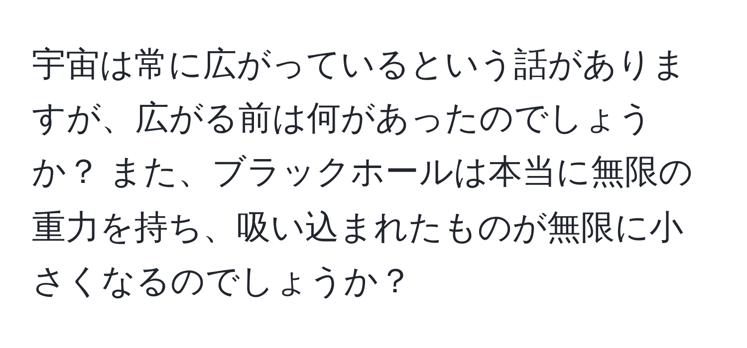 宇宙は常に広がっているという話がありますが、広がる前は何があったのでしょうか？ また、ブラックホールは本当に無限の重力を持ち、吸い込まれたものが無限に小さくなるのでしょうか？