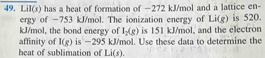 LiI(s) has a heat of formation of −272 kJ/mol and a lattice en- 
ergy of −753 kJ/mol. The ionization energy of Li(g) is 520.
kJ/mol, the bond energy of I_2(g) is 151 kJ/mol, and the electron 
affinity of I(g) is −295 kJ/mol. Use these data to determine the 
heat of sublimation of Li(s).