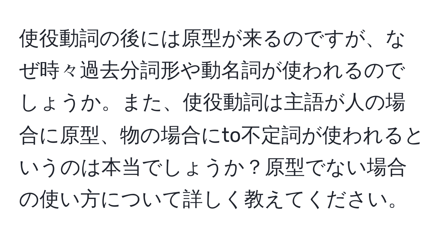 使役動詞の後には原型が来るのですが、なぜ時々過去分詞形や動名詞が使われるのでしょうか。また、使役動詞は主語が人の場合に原型、物の場合にto不定詞が使われるというのは本当でしょうか？原型でない場合の使い方について詳しく教えてください。