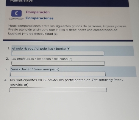 Puntos clave 
C Comparación 
compArAR Comparaciones 
Haga comparaciones entre los siguientes grupos de personas, iugares y cosas. 
Preste atención al símbolo que indica si debe hacer una comparación de 
igualdad (=) o de desigualdad (≠). 
1. el pelo rizado / el pelo liso / bonito (≠) 
2. las enchiladas / los tacos / delicioso (=) 
3. Sara / Javier / tener amigos (=) 
4. los participantes en Survivor / los participantes en The Amazing Race / 
atrevido (≠)