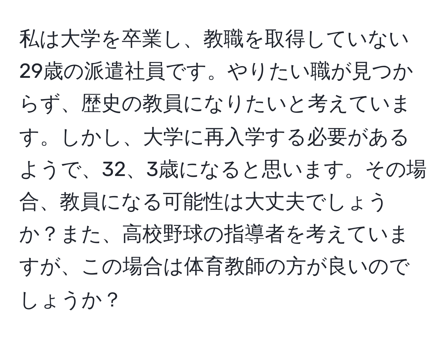 私は大学を卒業し、教職を取得していない29歳の派遣社員です。やりたい職が見つからず、歴史の教員になりたいと考えています。しかし、大学に再入学する必要があるようで、32、3歳になると思います。その場合、教員になる可能性は大丈夫でしょうか？また、高校野球の指導者を考えていますが、この場合は体育教師の方が良いのでしょうか？